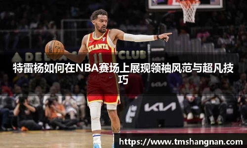 特雷杨如何在NBA赛场上展现领袖风范与超凡技巧
